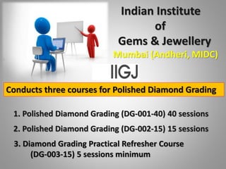 Indian Institute
of
Gems & Jewellery
Mumbai (Andheri, MIDC)
Conducts three courses for Polished Diamond Grading
1. Polished Diamond Grading (DG-001-40) 40 sessions
2. Polished Diamond Grading (DG-002-15) 15 sessions
3. Diamond Grading Practical Refresher Course
(DG-003-15) 5 sessions minimum
 