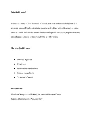 What is Granola?
Granola is a name of foodthat made of cereals, nuts, oats and usually baked until it is
crispand toasted. Usuallyeaten in the morning as breakfast with milk, yogurt or eating
them as a snack. Suitable for people who love eating nutritionfoodor people who’s very
active because Granola contains benefit that good for health.
The benefit ofGranola
● Improved digestion
● Weight loss
● Reduced cholesterol levels
● Boostedenergylevels
● Preventionof anemia
Interviewees:
Chanisara Wongdeeprasith(Oun), the owner of Diamond Grains
Supansa Chantranusorn (Puk), secretary
 