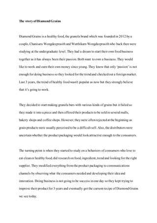 The storyofDiamondGrains
Diamond Grains is a healthy food, the granola brand which was founded in 2012 bya
couple, Chanisara Wongdeeprasithand Wutthikarn Wongdeeprasithwho back then were
studying at the undergraduate level. They had a dream to start their own foodbusiness
together as it has always been their passion. Bothwant to own a business. They would
like to work and earn their own money since young. They know that only ‘passion’ is not
enough for doing business so they lookedfor the trendand checkedout a foreignmarket.
Last 3 years, the trend of healthy foodwasn't popular as now but theystronglybelieve
that it’s going to work.
They decidedto start making granola bars with various kinds of grains but it failedso
they made it into a piece and then offeredtheir productsto be soldin several malls,
bakery shops and coffee shops. However, theywere oftenrejectedat the beginning as
grain products were usually perceivedto be a difficult sell. Also, the distributorswere
uncertainwhether the product packaging would lookattractive enough to the consumers.
The turning point is when they startedto study on a behaviors of consumers who love to
eat cleanor healthy food, did researchonfood, ingredient, trendand lookingfor the right
supplier. They modifiedeverything from the product packaging to communications
channels by observing what the consumers neededand developing their ideaand
innovation. Doing business is not going to be success inone day so they kept trying to
improve their product for 3 years and eventually got the current recipe of DiamondGrains
we see today.
 