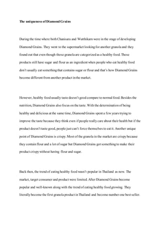 The uniqueness of DiamondGrains
During the time where bothChanisara and Wutthikarn were in the stage of developing
Diamond Grains. They went to the supermarket lookingfor another granolaand they
found out that even though those granolaare categorizedas a healthy food. Those
products still have sugar and flour as an ingredient when people who eat healthy food
don’t usually eat somethingthat contains sugar or flour and that’s how Diamond Grains
become different from another product inthe market.
However, healthy foodusually taste doesn’t goodcompare to normal food. Besides the
nutrition, Diamond Grains also focus onthe taste. With the determinationof being
healthy and delicious at the same time, Diamond Grains spent a few years trying to
improve the taste because they think even if people reallycare about their health but if the
product doesn’t taste good, people just can’t force themselves to eat it. Another unique
point of Diamond Grains is crispy. Most of the granola in the market are crispybecause
they containflour and a lot of sugar but Diamond Grains got somethingto make their
product crispywithout having flour and sugar.
Back then, the trendof eatinghealthy food wasn’t popular in Thailand as now. The
market, target consumer and product were limited. After Diamond Grains become
popular and well-known along with the trendof eating healthy foodgrowing. They
literallybecome the first granola product inThailand and become number one best seller.
 