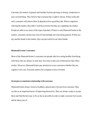 Currently, the market of granola and healthy foodare growing so having competitorsis
just a normal thing. They believe that consumer has a right to choose. If theyreallydid
well, consumer will choose them. It depend on how goodthey did. When competitor
enteringthe market, they didn’t steal the customer but they are expanding the market.
People are able to see more of this type of product. If there is onlyDiamond Grains in the
market, consumer canbecome sickof it and perhaps just stopeating granola. If there are
any another brand in the market, they can just switch to eat other brands.
DiamondGrains’scustomer
Most of the Diamond Grains’s customers are people who love eating healthy foodalong
with those who are always in rush, have less time to take care of themselves like office
worker. However, Diamond Grains pay attentionto every customers whether theyare
regular or new one. Everyone matters for companyto move forward.
Strategies to maintainrelationshipwithcustomer
Diamond Grains always listento feedback, opinionand criticism from customer. They
see this as an important factor of improvingthemselves. They are always ready to accept
them and find the best way to fix as fast as possible inorder to make customer feel secure
and be taken care of.
 