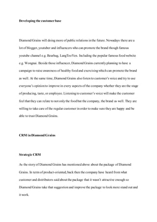 Developing the customerbase
Diamond Grains will doing more of public relations inthe future. Nowadays there are a
lot of blogger, youtuber and influencers who can promote the brand though famous
youtube channel e.g. Bearhug, LangTooYen. Including the popular famous foodwebsite
e.g. Wongnai. Beside those influencer, DiamondGrains currentlyplanning to have a
campaign to raise awareness of healthy foodand exercisingwhichcan promote the brand
as well. At the same time, Diamond Grains also listento customer’s voice and try to use
everyone’s opinionto improve in every aspects of the company whether they are the stage
of producing, taste, or employee. Listeningto customer’s voice will make the customer
feel that they can relate to not onlythe foodbut the company, the brand as well. They are
willing to take care of the regular customer inorder to make sure theyare happy and be
able to trust Diamond Grains.
CRM in DiamondGrains
Strategic CRM
As the storyof Diamond Grains has mentionedabove about the package of Diamond
Grains. In term of product-oriented, back then the company have heard from what
customer and distributors saidabout the package that it wasn’t attractive enough so
Diamond Grains take that suggestionand improve the package to lookmore stand out and
it work.
 