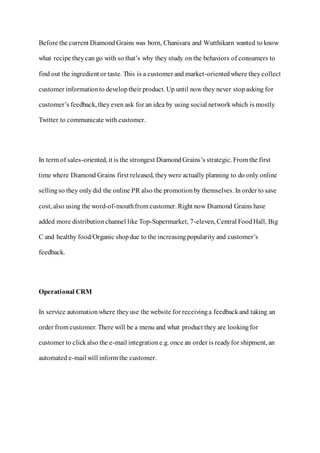 Before the current Diamond Grains was born, Chanisara and Wutthikarn wanted to know
what recipe theycan go with so that’s why they study on the behaviors of consumers to
find out the ingredient or taste. This is a customer and market-orientedwhere theycollect
customer informationto developtheir product. Up until now they never stopasking for
customer’s feedback, theyeven ask for an idea by using social networkwhich is mostly
Twitter to communicate with customer.
In term of sales-oriented, it is the strongest DiamondGrains’s strategic. From the first
time where Diamond Grains first released, theywere actually planning to do only online
sellingso they onlydid the online PR also the promotionby themselves. In order to save
cost, also using the word-of-mouthfrom customer. Right now Diamond Grains have
added more distributionchannel like Top-Supermarket, 7-eleven, Central FoodHall, Big
C and healthy food/Organic shopdue to the increasingpopularity and customer’s
feedback.
Operational CRM
In service automationwhere theyuse the website for receivinga feedbackand taking an
order from customer. There will be a menu and what product they are lookingfor
customer to clickalso the e-mail integratione.g. once an order is readyfor shipment, an
automated e-mail will inform the customer.
 