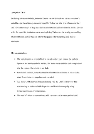 Analytical CRM
By having their own website, Diamond Grains can easilytrack and collect customer’s
data like a purchase history, customer’s profile. To find out what type of customer they
are. How old are they? If they are older, Diamond Grains can inform them about a special
offer for aspecific product or where are theyliving? Where are the nearby place selling
Diamond Grains just so they can inform the special offer bysending an e-mail to
customer.
Recommendation
● The website seem to be not effective enoughso they may change the website
layout or use another website builder. The menu on the website lookcomplicated
also the color of the website is too dark.
● For another channel, there shouldbe Diamond Grains available in Tesco Lotus
since Tesco Lotus is everywhere and crowded.
● Add more CRM analytics, the data mining. Find the CRM software for data
warehousing in order to checkthe product and items instorage by using
technologyinsteadof being manual.
● The used of twitter to communicate with customer canbe more professional
 
