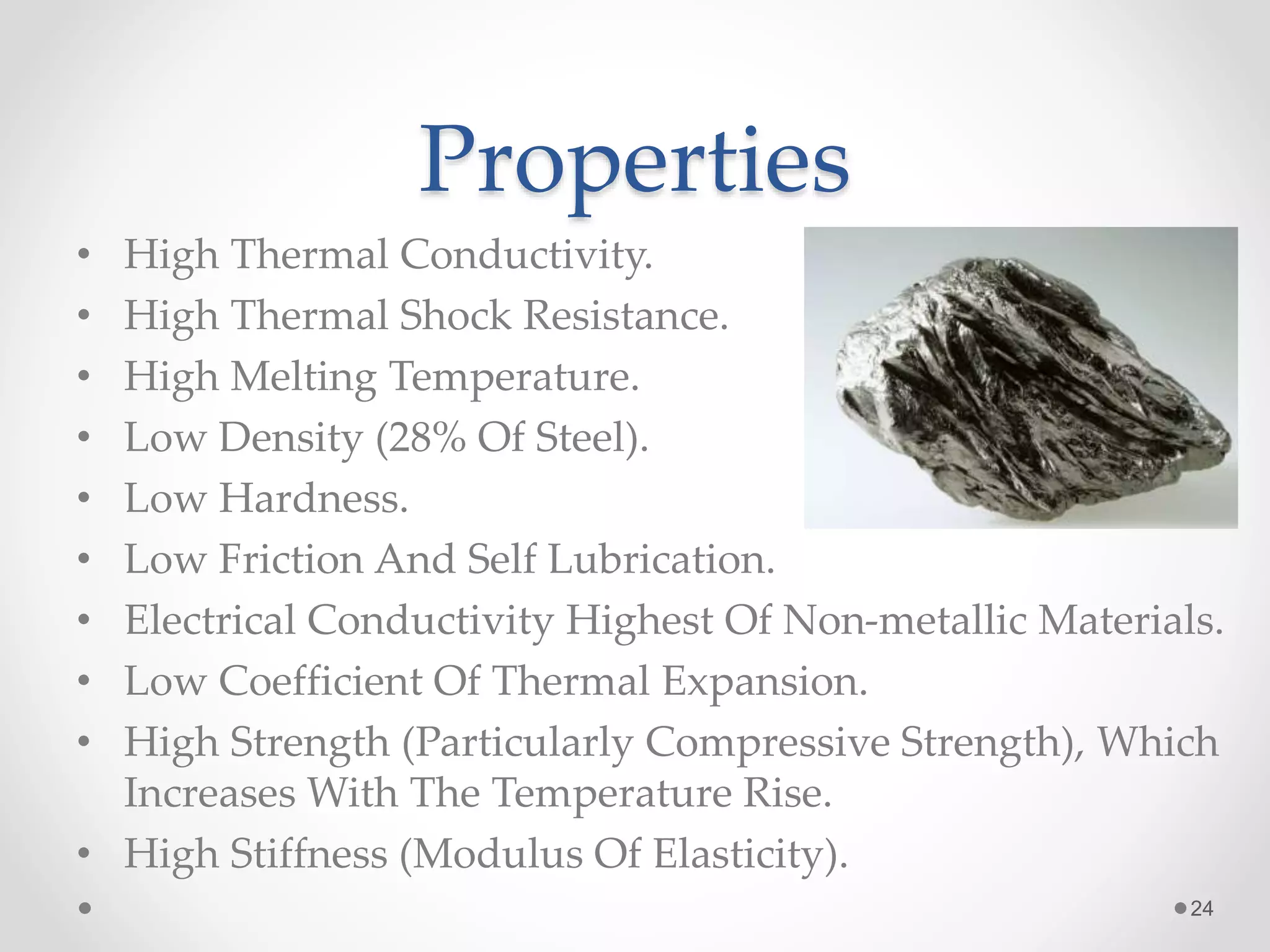 Properties
• High Thermal Conductivity.
• High Thermal Shock Resistance.
• High Melting Temperature.
• Low Density (28% Of Steel).
• Low Hardness.
• Low Friction And Self Lubrication.
• Electrical Conductivity Highest Of Non-metallic Materials.
• Low Coefficient Of Thermal Expansion.
• High Strength (Particularly Compressive Strength), Which
Increases With The Temperature Rise.
• High Stiffness (Modulus Of Elasticity).
24
 