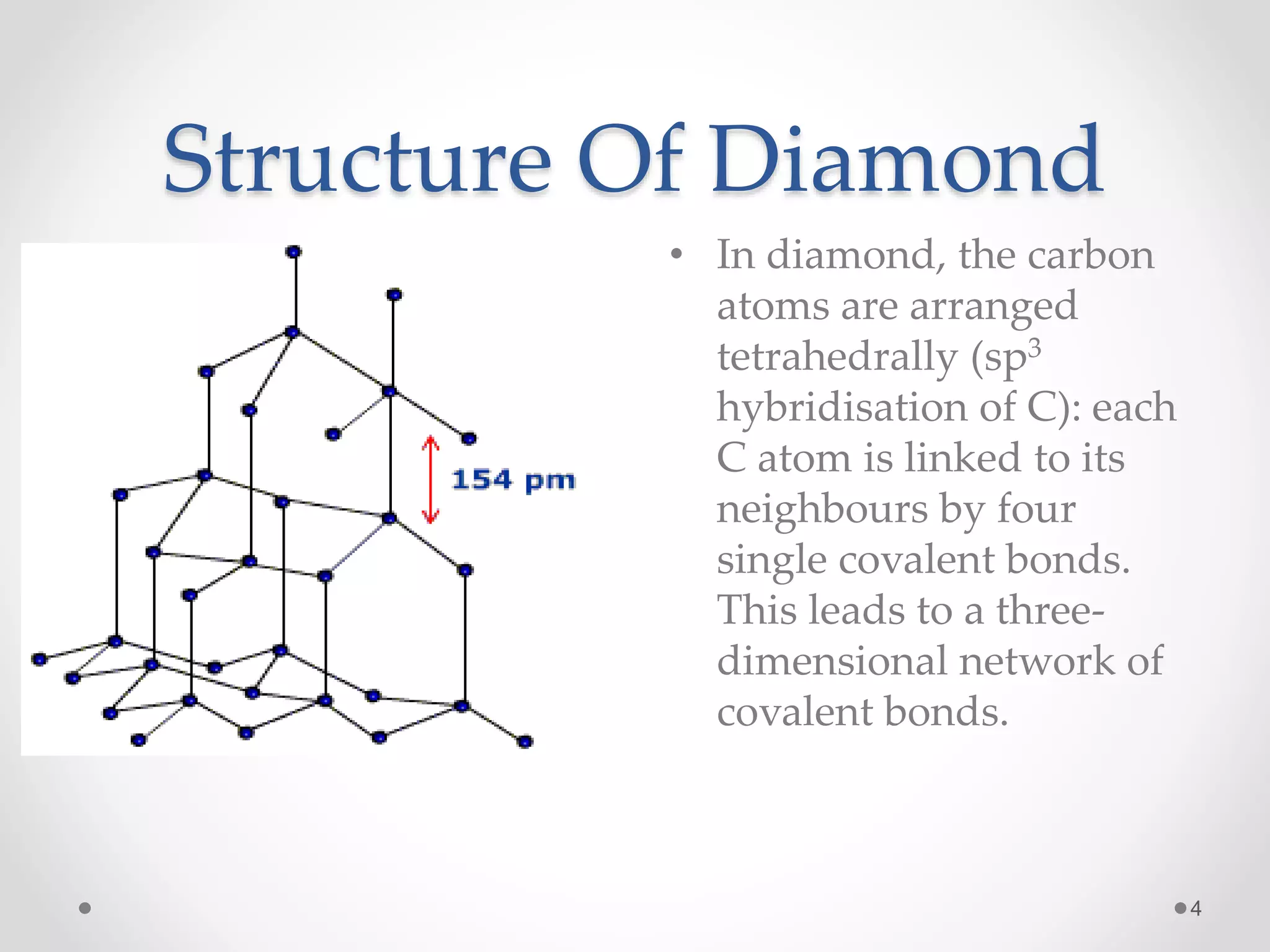 Structure Of Diamond
• In diamond, the carbon
atoms are arranged
tetrahedrally (sp3
hybridisation of C): each
C atom is linked to its
neighbours by four
single covalent bonds.
This leads to a three-
dimensional network of
covalent bonds.
4
 