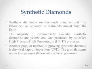 Synthetic Diamonds
• Synthetic diamonds are diamonds manufactured in a
laboratory, as opposed to diamonds mined from the
Earth
• The majority of commercially available synthetic
diamonds are yellow and are produced by so-called
High Pressure High Temperature (HPHT) processes
• Another popular method of growing synthetic diamond
is chemical vapour deposition (CVD). The growth occurs
under low pressure (below atmospheric pressure).
11
 