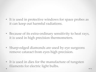 • It is used in protective windows for space probes as
it can keep out harmful radiations.
• Because of its extra-ordinary sensitivity to heat rays,
it is used in high precision thermometers.
• Sharp-edged diamonds are used by eye surgeons
remove cataract from eyes high precision.
• It is used in dies for the manufacture of tungsten
filaments for electric light bulbs.
14
 