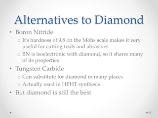 Alternatives to Diamond
• Boron Nitride
o It’s hardness of 9.8 on the Mohs scale makes it very
useful for cutting tools and abrasives
o BN is isoelectronic with diamond, so it shares many
of its properties
• Tungsten Carbide
o Can substitute for diamond in many places
o Actually used in HPHT synthesis
• But diamond is still the best
15
 