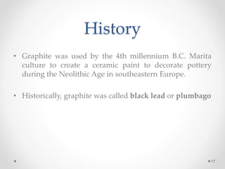 History
• Graphite was used by the 4th millennium B.C. Marita
culture to create a ceramic paint to decorate pottery
during the Neolithic Age in southeastern Europe.
• Historically, graphite was called black lead or plumbago
17
 