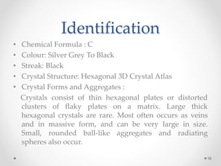Identification
• Chemical Formula : C
• Colour: Silver Grey To Black
• Streak: Black
• Crystal Structure: Hexagonal 3D Crystal Atlas
• Crystal Forms and Aggregates :
Crystals consist of thin hexagonal plates or distorted
clusters of flaky plates on a matrix. Large thick
hexagonal crystals are rare. Most often occurs as veins
and in massive form, and can be very large in size.
Small, rounded ball-like aggregates and radiating
spheres also occur.
18
 