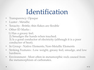 Identification
• Transparency: Opaque
• Luster : Metallic
• Tenacity : Brittle; thin flakes are flexible
• Other ID Marks :
1) Has a greasy feel.
2) Smudges the hands when touched.
3) Is a good conductor of electricity (although it is a poor
conductor of heat).
• In Group : Native Elements; Non-Metallic Elements
• Striking Features : Low weight, greasy feel, smudge, and low
hardness.
• Environment : Most often in metamorphic rock caused from
the metamorphism of carbonates.
19
 