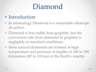 Diamond
• Introduction
• In mineralogy Diamond is a metastable allotrope
of carbon.
• Diamond is less stable than graphite, but the
conversion rate from diamond to graphite is
negligible at standard conditions.
• Most natural diamonds are formed at high
temperature and pressure at depths of 140 to 190
kilometers (87 to 118 mi) in the Earth's mantle.
2
 