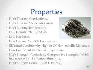 Properties
• High Thermal Conductivity.
• High Thermal Shock Resistance.
• High Melting Temperature.
• Low Density (28% Of Steel).
• Low Hardness.
• Low Friction And Self Lubrication.
• Electrical Conductivity Highest Of Non-metallic Materials.
• Low Coefficient Of Thermal Expansion.
• High Strength (Particularly Compressive Strength), Which
Increases With The Temperature Rise.
• High Stiffness (Modulus Of Elasticity).
24
 