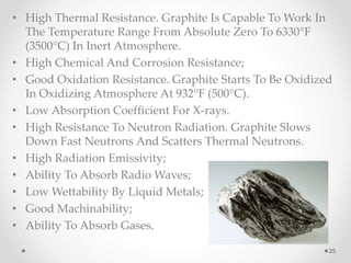 • High Thermal Resistance. Graphite Is Capable To Work In
The Temperature Range From Absolute Zero To 6330°F
(3500°C) In Inert Atmosphere.
• High Chemical And Corrosion Resistance;
• Good Oxidation Resistance. Graphite Starts To Be Oxidized
In Oxidizing Atmosphere At 932°F (500°C).
• Low Absorption Coefficient For X-rays.
• High Resistance To Neutron Radiation. Graphite Slows
Down Fast Neutrons And Scatters Thermal Neutrons.
• High Radiation Emissivity;
• Ability To Absorb Radio Waves;
• Low Wettability By Liquid Metals;
• Good Machinability;
• Ability To Absorb Gases.
25
 