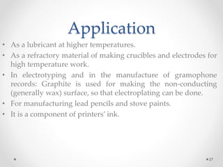 Application
• As a lubricant at higher temperatures.
• As a refractory material of making crucibles and electrodes for
high temperature work.
• In electrotyping and in the manufacture of gramophone
records: Graphite is used for making the non-conducting
(generally wax) surface, so that electroplating can be done.
• For manufacturing lead pencils and stove paints.
• It is a component of printers’ ink.
27
 