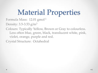 Material Properties
Formula Mass: 12.01 gmol-1
Density: 3.5-3.53 g/m3
Colours: Typically Yellow, Brown or Gray to colourless.
Less often blue, green, black, translucent white, pink,
violet, orange, purple and red.
Crystal Structure: Octahedral
5
 