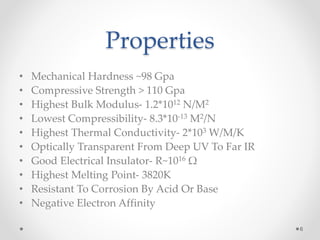 Properties
• Mechanical Hardness ~98 Gpa
• Compressive Strength > 110 Gpa
• Highest Bulk Modulus- 1.2*1012 N/M2
• Lowest Compressibility- 8.3*10-13 M2/N
• Highest Thermal Conductivity- 2*103 W/M/K
• Optically Transparent From Deep UV To Far IR
• Good Electrical Insulator- R~1016 Ω
• Highest Melting Point- 3820K
• Resistant To Corrosion By Acid Or Base
• Negative Electron Affinity
6
 