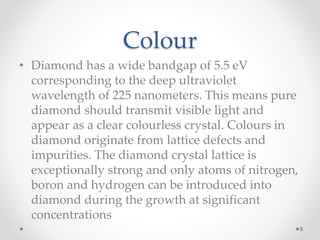 Colour
• Diamond has a wide bandgap of 5.5 eV
corresponding to the deep ultraviolet
wavelength of 225 nanometers. This means pure
diamond should transmit visible light and
appear as a clear colourless crystal. Colours in
diamond originate from lattice defects and
impurities. The diamond crystal lattice is
exceptionally strong and only atoms of nitrogen,
boron and hydrogen can be introduced into
diamond during the growth at significant
concentrations
8
 