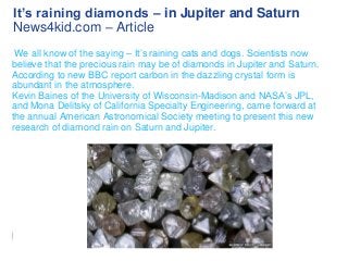 It’s raining diamonds – in Jupiter and Saturn
News4kid.com – Article
We all know of the saying – It’s raining cats and dogs. Scientists now
believe that the precious rain may be of diamonds in Jupiter and Saturn.
According to new BBC report carbon in the dazzling crystal form is
abundant in the atmosphere.
Kevin Baines of the University of Wisconsin-Madison and NASA’s JPL,
and Mona Delitsky of California Specialty Engineering, came forward at
the annual American Astronomical Society meeting to present this new
research of diamond rain on Saturn and Jupiter.

 