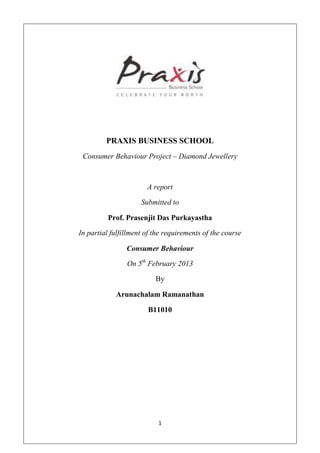 PRAXIS BUSINESS SCHOOL
 Consumer Behaviour Project – Diamond Jewellery



                       A report

                     Submitted to

          Prof. Prasenjit Das Purkayastha

In partial fulfillment of the requirements of the course

                Consumer Behaviour

                On 5th February 2013

                          By

            Arunachalam Ramanathan

                       B11010




                           1
 