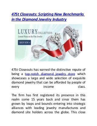 47St Closeouts: Scripting New Benchmarks
in the Diamond Jewelry Industry
47St Closeouts has earned the distinctive repute of
being a top-notch diamond jewelry store which
showcases a large and wide selection of exquisite
diamond jewelry that can be afforded by people of
every income class.
The firm has first registered its presence in this
realm some 15 years back and since them has
grown by leaps and bounds entering into strategic
alliances with leading jewelry manufactures and
diamond site holders across the globe. This close
 