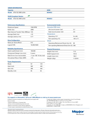ORDER INFORMATION
Capacity                                                                                                            40GB
Model           ATA/133 2MB buffer                                                                                  6E040L0

RoHS Compliant Version
Model           ATA/133 2MB buffer                                                                                  6K040L0



Performance Specifications                                                                                           Environmental Limits
Rotational Speed                                                    7200 RPM                                         Acoustics FDB motor
Buffer Size                                                         2MB                                                  Idle (sound power: bel)                                  2.7
Max External Transfer Rate (MB/sec) 133                                                                                  Seek (sound power: bel)                                  2.8
Average Seek (ms)                                                   <10                                              Temperature
Average Latency (ms)                                                4.17                                                 Operating (°C)*                                          5 to 60
                                                                                                                         Non-operating (°C)                                       -40 to 71
Drive Configuration                                                                                                  Shock
Bytes per Sector/Block                                              512                                                  Operating Mechanical Shock 2ms (G)                       60
Logical CHS                                                         16,383/16/63                                         Non-operating Mechanical Shock 2ms (G) 300

Reliability Specifications                                                                                           Physical Dimensions
Head Load/Unload (min)                                              100,000                                          Height (max mm)                                              17.5
Component Design Line (min)                                         5 years                                          Width (typical mm)                                           101.6
Data Errors (non-recoverable)                                       <1 per 10E 15 bits read                          Length (max mm)                                              146.1
Annualized Return Rate (ARR)                                        <1%                                              Weight (LB/g)                                                1.12/510

Power Requirements
Mode                                                                5V                          12V
Seek (mA)                                                           562                         440
Idle (mA)                                                           396                         440
Standby (mA)                                                        65                          35




For support or information, call us at 1-800-2Maxtor or visit us at www.maxtor.com
All Maxtor products are backed by our leading service and support staff.                                           To speak with a Maxtor product support representative in the U.S. and Canada,
Service includes:                                                                                                  call 1-800-2MAXTOR, Mon.-Fri. from 5 a.m. to 5 p.m (PST).
• Advance replacement in 2 business days                                                                           In Europe, call +353 1 204 1111 Mon.-Thur. from 8:30 a.m. to 5 p.m (GMT)
                                                                                                                   and Fri. 8:30 a.m. to 4 p.m. (GMT).
• 24-hour on-line troubleshooting tools and e-mail
                                                                                                                   In Australia, call +61 2 9369 3662. In Japan, call 00531653616, And in Singapore, call
• Maxtor’s commitment to total customer satisfaction
                                                                                                                   65-6852-0220 or 1-800-481-6788.
• Product support representatives available Monday-Friday

*See product manual for operating temperature
Specifications subject to change without notice. For purposes of measuring drive storage capacity, 1 GB means 1 billion bytes. Total accessible capacity varies
depending on operating environment. Seek times and acoustics are average values. Seek performance developed utilizing technology licensed from Convolve, Inc.

©2005 Maxtor Corporation. Maxtor, the Maxtor stylized logo and DiamondMax are registered trademarks of Maxtor Corporation. All other trademarks are the proper-
ty of their respective owner. Printed in the USA. Maxtor Corporation, 500 McCarthy Boulevard, Milpitas, CA, 95035. DS-DiamondMaxPlus8-4/05-CL.
 
