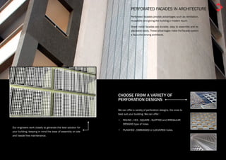 PERFORATED FACADES IN ARCHITECTURE
                                                                          Perforated facades provide advantages such as ventilation,
                                                                          reusability and giving the building a modern touch.

                                                                          Sheet metal facades are durable, easy to assemble and re-
                                                                          placeable easily. These advantages make the facade system
                                                                          a favourite among architects.




                                                               CHOOSE FROM A VARIETY OF
                                                               PERFORATION DESIGNS

                                                               We can offer a variety of perforation designs, the ones to
                                                               best suit your building. We can offer :

                                                               •	 ROUND , HEX , SQUARE , SLOTTED and IRREGULAR
                                                                  DESIGNS type of holes
Our engineers work closely to generate the best solution for
                                                               •	 PUNCHED , EMBOSSED or LOUVERED holes.
your building, keeping in mind the ease of assembly on site
and hassle free maintenance.
 
