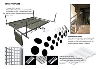 OTHER PRODUCTS

 Perforated Ceiling systems.
 Perforated false ceiling systems are a good option for
 modern offices and malls, as they have several advan-
 tages like elegance, ease of assemble ,less maintenance
 and ventilation.




                                                                            Perforated Railing Systems
                                                                            Railing systems with perforated steel infill panels and
                                                                            handrails are the perfect solution for modern office
                                                                            complexes and malls.They are maintenance free and
                                                                            are easily replaceable. Available in SS and MS.




                                                           Perforated Rolling Shutters
                                                           DMSPL manufactures perforated rolling shutter
                                                           systems,which offer the dual advantage of security and
                                                           showcasing, while not compromising on the safety of
                                                           the interiors.
 