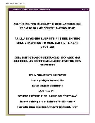 PRACTICALO EN INGLES


       DIAMOND STANDARD SERVICE EXPRESSIONS                  Página 2




        ARE YOU ENJOYING YOUR STAY? IS THERE ANYTHING ELSE
              WE CAN DO TO MAKE YOU FEEL TAKEN CARE OF?



         AR LLU ENYOI-ING LLUR STEI? IS DER ENITING
           EHLS UI KEHN DU TU MEIK LLU FIL TEIKEHN
                                 KEHR AV?



        ESTA DISFRUTANDO SU ESTANCIA? HAY ALGO MAS
        QUE PODEMOS HACER PARA HACERLE SENTIR BIEN
                        ATENDIDO?



                       IT’S A PLEASURE TO SERVE YOU

                        It’s a plehyur tu surv llu

                         Es un placer atenderlo

                               AND FINALLY….

            IS THERE ANYTHING ELSE I CAN DO FOR YOU TODAY?

               Is der eniting els ai kehndu for llu tudei?

            Hay algo mas que puedo hacer para ud. Hoy?
 