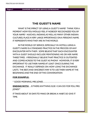 PRACTICALO EN INGLES


 Página 3         DIAMOND STANDARD SERVICE EXPRESSIONS




                           THE GUEST’S NAME
              WHAT IS THE IMPACT OF USING A GUEST’S NAME? THINK FOR A
        MOMENT HOW YOU WOULD FEEL IF NOBODY RECOGNIZED YOU BY
        YOUR NAME? HUICHOL INDIANS, AS WELL AS MANY OTHER INDIAN
        CULTURES, PLACE A VERY LARGE IMPORTANCE ON A PERSON’S NAME.
        IT REPRESENTS WHO THEY ARE IN THIS WORLD.

             IN THE WORLD OF SERVICE, ESPECIALLY IN HOTELS, USING A
        GUEST’S NAME IS A STANDARD PRACTICE IN THE PROCESS OF ANY
        ENCOUNTER WITH THEM. SOME BELIEVE THAT EACH ENCOUNTER
        WITH A GUEST SHOULD INCLUDE MENTIONING HIS OR HER NAME
        THREE TIMES. I PERSONALLY BELIEVE THAT PRACTICE IS OUTDATED
        AND COMES ACROSS TO THE GUEST AS PHONY. HOWEVER, IT IS VERY
        IMPORTANT TO USE THEIR NAMES AT LEAST ONCE DURING THE
        EXCHANGE. IT REALLY DEPENDS ON HOW LONG THE EXCHANGE
        LASTS. THE BEST, AND SINCEREST, WAY IS TO USE THEIR NAME AT THE
        BEGINNING AND THE END OF THE CONVERSATION

        FOR EXAMPLE:

        “ GOOD MORNING, MRS JONES……………………………………………..

        ENDING WITH….IS THERE ANYTHING ELSE I CAN DO FOR YOU, MRS
        JONES?”

        IT TAKES ABOUT 30 DAYS TO MAKE OR BREAK A HABIT, SO GIVE IT
        TIME.
 