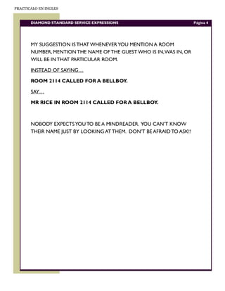 PRACTICALO EN INGLES


       DIAMOND STANDARD SERVICE EXPRESSIONS                           Página 4




       MY SUGGESTION IS THAT WHENEVER YOU MENTION A ROOM
       NUMBER, MENTION THE NAME OF THE GUEST WHO IS IN, WAS IN, OR
       WILL BE IN THAT PARTICULAR ROOM.

       INSTEAD OF SAYING…

       ROOM 2114 CALLED FOR A BELLBOY.

       SAY…

       MR RICE IN ROOM 2114 CALLED FOR A BELLBOY.



       NOBODY EXPECTS YOU TO BE A MINDREADER. YOU CAN’T KNOW
       THEIR NAME JUST BY LOOKING AT THEM. DON’T BE AFRAID TO ASK!!
 