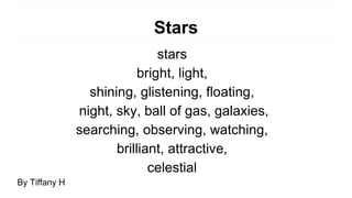 Stars
stars
bright, light,
shining, glistening, floating,
night, sky, ball of gas, galaxies,
searching, observing, watching,
brilliant, attractive,
celestial
By Tiffany H
 