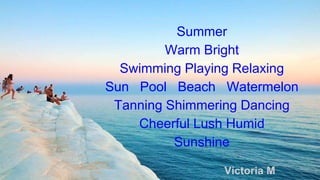 Summer
Warm Bright
Swimming Playing Relaxing
Sun Pool Beach Watermelon
Tanning Shimmering Dancing
Cheerful Lush Humid
Sunshine
Victoria M
 