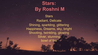 Stars:
By Roshni M
Stars
Radiant, Delicate
Shining, sparkling, glittering
Happiness, Dreams, sky, bright
Shooting, twinkling, glowing
Silver, stunning
bowl of fire
 