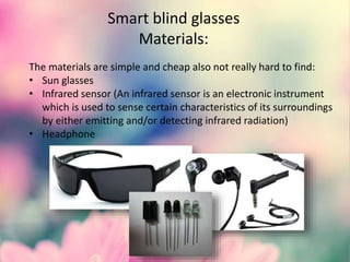 Smart blind glasses
Materials:
The materials are simple and cheap also not really hard to find:
• Sun glasses
• Infrared sensor (An infrared sensor is an electronic instrument
which is used to sense certain characteristics of its surroundings
by either emitting and/or detecting infrared radiation)
• Headphone
 