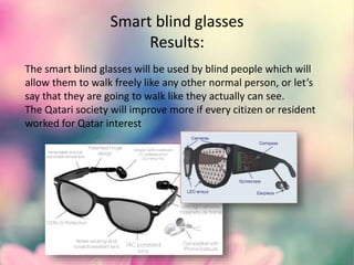 Smart blind glasses
Results:
The smart blind glasses will be used by blind people which will
allow them to walk freely like any other normal person, or let’s
say that they are going to walk like they actually can see.
The Qatari society will improve more if every citizen or resident
worked for Qatar interest
 