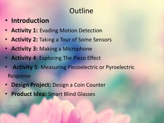 Outline
• Introduction
• Activity 1: Evading Motion Detection
• Activity 2: Taking a Tour of Some Sensors
• Activity 3: Making a Microphone
• Activity 4: Exploring The Piezo Effect
• Activity 5: Measuring Piezoelectric or Pyroelectric
Response
• Design Project: Design a Coin Counter
• Product Idea: Smart Blind Glasses
 