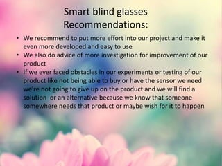Smart blind glasses
Recommendations:
• We recommend to put more effort into our project and make it
even more developed and easy to use
• We also do advice of more investigation for improvement of our
product
• If we ever faced obstacles in our experiments or testing of our
product like not being able to buy or have the sensor we need
we’re not going to give up on the product and we will find a
solution or an alternative because we know that someone
somewhere needs that product or maybe wish for it to happen
 