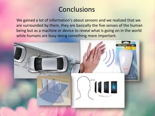 Conclusions
We gained a lot of information's about sensors and we realized that we
are surrounded by them, they are basically the five senses of the human
being but as a machine or device to reveal what is going on in the world
while humans are busy doing something more important.
 