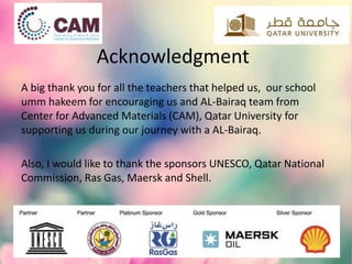 Acknowledgment
A big thank you for all the teachers that helped us, our school
umm hakeem for encouraging us and AL-Bairaq team from
Center for Advanced Materials (CAM), Qatar University for
supporting us during our journey with a AL-Bairaq.
Also, I would like to thank the sponsors UNESCO, Qatar National
Commission, Ras Gas, Maersk and Shell.
 