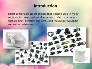 Introduction
Smart sensors are smart devices that is being used in many
sections, it converts physical amounts to electric amounts
such as heat, pressure and light...and the output would be
current or resistance.
 