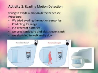Activity 1: Evading Motion Detection
trying to evade a motion detector sensor
Procedure:
• We tried evading the motion sensor by:
• Predicting it’s range
• Put different batteries
• we used cardboard and plastic even cloth
• we also tried to walk really slow
 