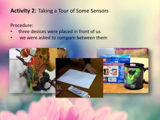 Activity 2: Taking a Tour of Some Sensors
Procedure:
• three devices were placed in front of us
• we were asked to compare between them
 