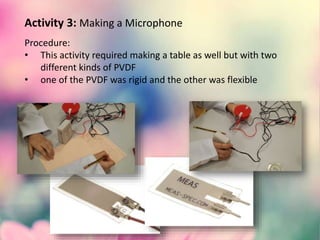 Activity 3: Making a Microphone
Procedure:
• This activity required making a table as well but with two
different kinds of PVDF
• one of the PVDF was rigid and the other was flexible
 