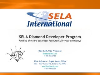 SELA Diamond Developer Program
Finding the rare technical resources for your company!



                  Dale Goff, Vice President
                       Dalegoff@Sela.co.il
                         1-425-956-3433


            SELA Software – Puget Sound Office
            2018 – 156th Avenue NE, Bellevue WA 98007
                       www.SelaSeattle.com
                          1-425-748-5018
 