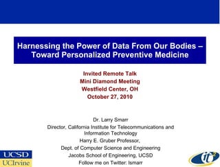 Harnessing the Power of Data From Our Bodies –Toward Personalized Preventive Medicine Invited Remote Talk Mini Diamond Meeting Westfield Center, OH October 27, 2010 Dr. Larry Smarr Director, California Institute for Telecommunications and Information Technology Harry E. Gruber Professor,  Dept. of Computer Science and Engineering Jacobs School of Engineering, UCSD Follow me on Twitter: lsmarr 
