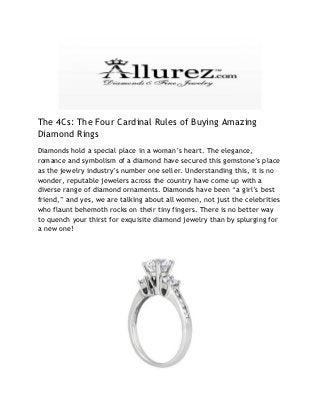 The 4Cs: The Four Cardinal Rules of Buying Amazing
Diamond Rings
Diamonds hold a special place in a woman’s heart. The elegance,
romance and symbolism of a diamond have secured this gemstone’s place
as the jewelry industry’s number one seller. Understanding this, it is no
wonder, reputable jewelers across the country have come up with a
diverse range of diamond ornaments. Diamonds have been “a girl’s best
friend,” and yes, we are talking about all women, not just the celebrities
who flaunt behemoth rocks on their tiny fingers. There is no better way
to quench your thirst for exquisite diamond jewelry than by splurging for
a new one!
 