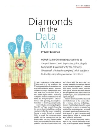 BEST PRACTICE




           Diamonds
                      in the
                Data
                 Mine  by Gary Loveman


                       Harrah's Entertainment has outplayed its
                       competition and won impressive gains, despite
                       being dealt a weak hand by the economy
                       The secret? Mining the company's rich database
                       to develop compelling customer incentives.




            I
                T'S A FRIDAY NIGHT on the  Las Vegas    she's happy with the service she's re-
              Strip, and all of the neighbors are       ceiving. Although the customer doesn't
              making spectacles of themselves. The      fit the stereotypical profile of a Las Vegas
           $750 million Mirage boasts a Vesuvian        high roller, Harrah's makes sure she
           volcano that erupts loudly every 15 min-     feels special. Because the casino delivers
           utes. Next door, at Treasure Island, a       the recognition and service she has
           faux British frigate battles a pirate ship   come to expect, she'll return to Harrah's
           at regular intervals. Further down the       again and again.
           Strip, the Bellagio sports a lake fes-           Harrah's Entertainment has the most
           tooned with sparkling, dancing foun-         devoted clientele in the casino indus-
           tains that beckon to passing tourists.       try-a business notorious for fickle cus-
              Meanwhile, the customer pulling Into      tomers. That loyalty to Harrah's, which
           Harrah's Las Vegas is dazzled more by        now operates 26 casinos in 13 states, has
           the service than the building. A smiling     enabled the gaming company to record
           valet greets her by name. Instead of         T6 straight quarters of same-store rev-
           having to wade through a crowded             enue growth. In 2002, Harrah's posted
           lobby to reach the casino, she steps         more than $4 billion in revenue and
           quickly into the gaming room and sits        $235 million in net income.
           down at a slot machine. The card reader          We've increased customer loyalty,
           on the machine pages her host, who ap-       even in the current challenging econ-
           proaches every so often to ensure that       omy, in two ways. First, we use database
MAY 2003                                                                                        109
 