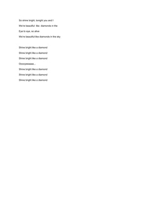 So shine bright, tonight you and I

We’re beautiful like diamonds in the

Eye to eye, so alive

We’re beautiful like diamonds in the sky



Shine bright like a diamond

Shine bright like a diamond

Shine bright like a diamond

Ooooyeeaaaa...

Shine bright like a diamond

Shine bright like a diamond

Shine bright like a diamond
 